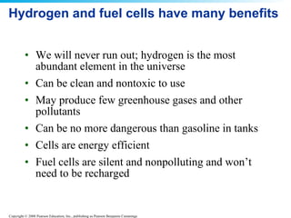 Hydrogen and fuel cells have many benefits We will never run out; hydrogen is the most abundant element in the universe Can be clean and nontoxic to use May produce few greenhouse gases and other pollutants Can be no more dangerous than gasoline in tanks Cells are energy efficient Fuel cells are silent and nonpolluting and won’t need to be recharged 