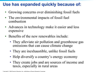 Use has expanded quickly because of: Growing concerns over diminishing fossil fuels The environmental impacts of fossil fuel combustion Advances in technology make it easier and less expensive Benefits of the new renewables include: They alleviate air pollution and greenhouse gas emissions that can cause climate change They are inexhaustible, unlike fossil fuels Help diversify a country’s energy economy They create jobs and are sources of income and taxes, especially in rural areas 