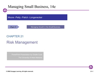 Managing Small Business, 14e

  Moore • Petty • Palich • Longenecker



      Part 5                            Managing Growth in the Small Business




CHAPTER 21                                      Entrepreneurship: A World of Opportunity



Risk Management


         PowerPoint Presentation by Charlie Cook.
                    The University of West Alabama.




© 2008 Cengage Learning. All rights reserved.                                              21–1
 