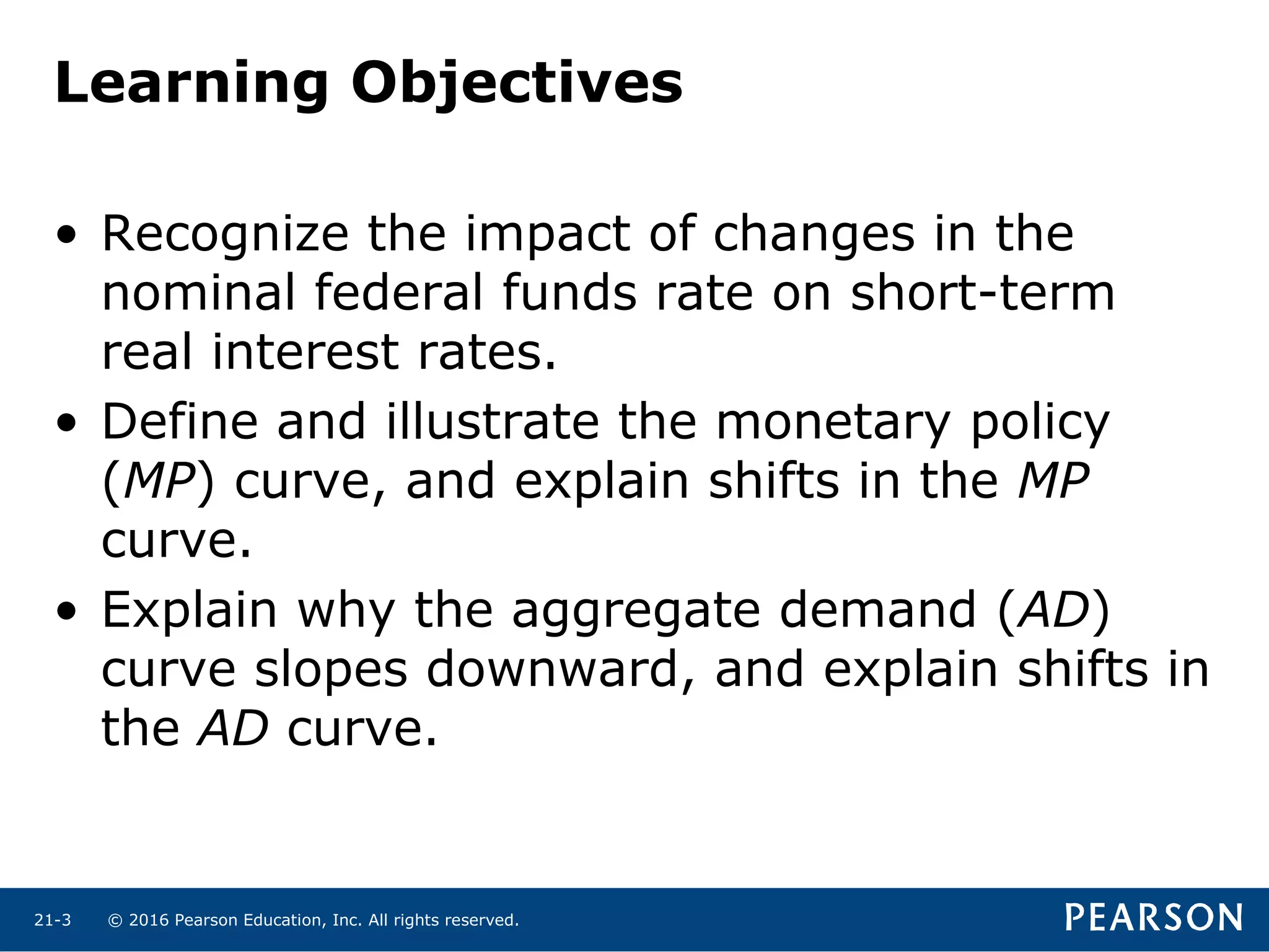 © 2016 Pearson Education, Inc. All rights reserved.21-3
Learning Objectives
• Recognize the impact of changes in the
nominal federal funds rate on short-term
real interest rates.
• Define and illustrate the monetary policy
(MP) curve, and explain shifts in the MP
curve.
• Explain why the aggregate demand (AD)
curve slopes downward, and explain shifts in
the AD curve.
 