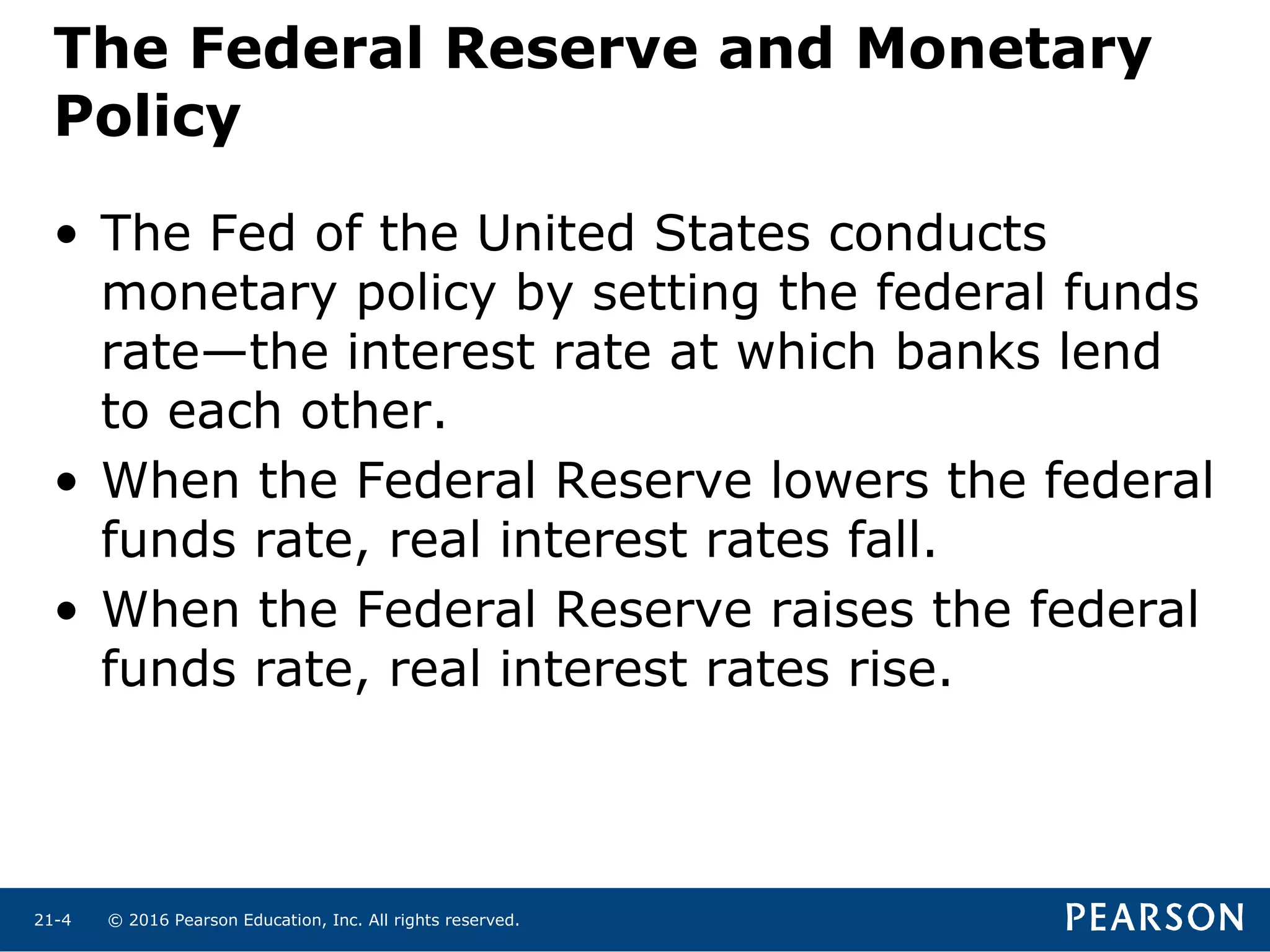 © 2016 Pearson Education, Inc. All rights reserved.21-4
The Federal Reserve and Monetary
Policy
• The Fed of the United States conducts
monetary policy by setting the federal funds
rate—the interest rate at which banks lend
to each other.
• When the Federal Reserve lowers the federal
funds rate, real interest rates fall.
• When the Federal Reserve raises the federal
funds rate, real interest rates rise.
 