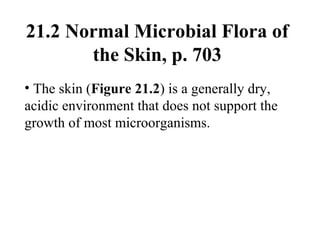 21.2 Normal Microbial Flora of
the Skin, p. 703
• The skin (Figure 21.2) is a generally dry,
acidic environment that does not support the
growth of most microorganisms.
 