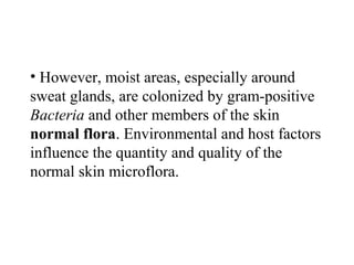 • However, moist areas, especially around
sweat glands, are colonized by gram-positive
Bacteria and other members of the skin
normal flora. Environmental and host factors
influence the quantity and quality of the
normal skin microflora.
 