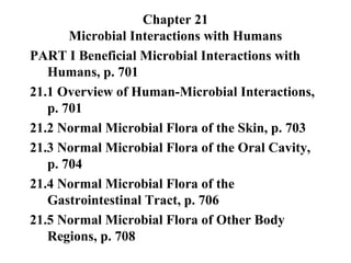 Chapter 21
Microbial Interactions with Humans
PART I Beneficial Microbial Interactions with
Humans, p. 701
21.1 Overview of Human-Microbial Interactions,
p. 701
21.2 Normal Microbial Flora of the Skin, p. 703
21.3 Normal Microbial Flora of the Oral Cavity,
p. 704
21.4 Normal Microbial Flora of the
Gastrointestinal Tract, p. 706
21.5 Normal Microbial Flora of Other Body
Regions, p. 708
 