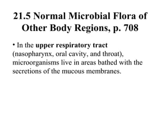 21.5 Normal Microbial Flora of
Other Body Regions, p. 708
• In the upper respiratory tract
(nasopharynx, oral cavity, and throat),
microorganisms live in areas bathed with the
secretions of the mucous membranes.
 