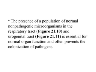 • The presence of a population of normal
nonpathogenic microorganisms in the
respiratory tract (Figure 21.10) and
urogenital tract (Figure 21.11) is essential for
normal organ function and often prevents the
colonization of pathogens.
 