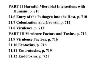 PART II Harmful Microbial Interactions with
Humans, p. 710
21.6 Entry of the Pathogen into the Host, p. 710
21.7 Colonization and Growth, p. 712
21.8 Virulence, p. 713
PART III Virulence Factors and Toxins, p. 716
21.9 Virulence Factors, p. 716
21.10 Exotoxins, p. 716
21.11 Enterotoxins, p. 719
21.12 Endotoxins, p. 721
 