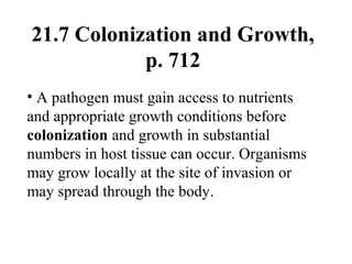 21.7 Colonization and Growth,
p. 712
• A pathogen must gain access to nutrients
and appropriate growth conditions before
colonization and growth in substantial
numbers in host tissue can occur. Organisms
may grow locally at the site of invasion or
may spread through the body.
 