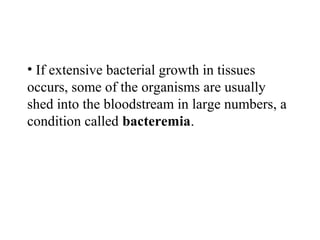 • If extensive bacterial growth in tissues
occurs, some of the organisms are usually
shed into the bloodstream in large numbers, a
condition called bacteremia.
 