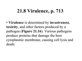 21.8 Virulence, p. 713
• Virulence is determined by invasiveness,
toxicity, and other factors produced by a
pathogen (Figure 21.16). Various pathogens
produce proteins that damage the host
cytoplasmic membrane, causing cell lysis and
death.
 