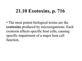 21.10 Exotoxins, p. 716
• The most potent biological toxins are the
exotoxins produced by microorganisms. Each
exotoxin affects specific host cells, causing
specific impairment of a major host cell
function.
 