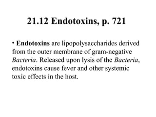 21.12 Endotoxins, p. 721
• Endotoxins are lipopolysaccharides derived
from the outer membrane of gram-negative
Bacteria. Released upon lysis of the Bacteria,
endotoxins cause fever and other systemic
toxic effects in the host.
 
