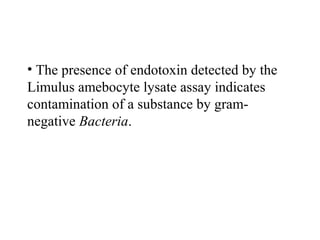 • The presence of endotoxin detected by the
Limulus amebocyte lysate assay indicates
contamination of a substance by gram-
negative Bacteria.
 