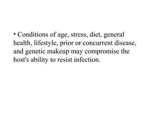 • Conditions of age, stress, diet, general
health, lifestyle, prior or concurrent disease,
and genetic makeup may compromise the
host's ability to resist infection.
 