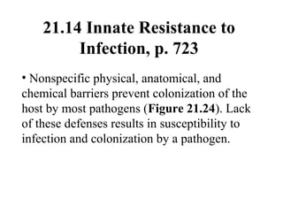 21.14 Innate Resistance to
Infection, p. 723
• Nonspecific physical, anatomical, and
chemical barriers prevent colonization of the
host by most pathogens (Figure 21.24). Lack
of these defenses results in susceptibility to
infection and colonization by a pathogen.
 