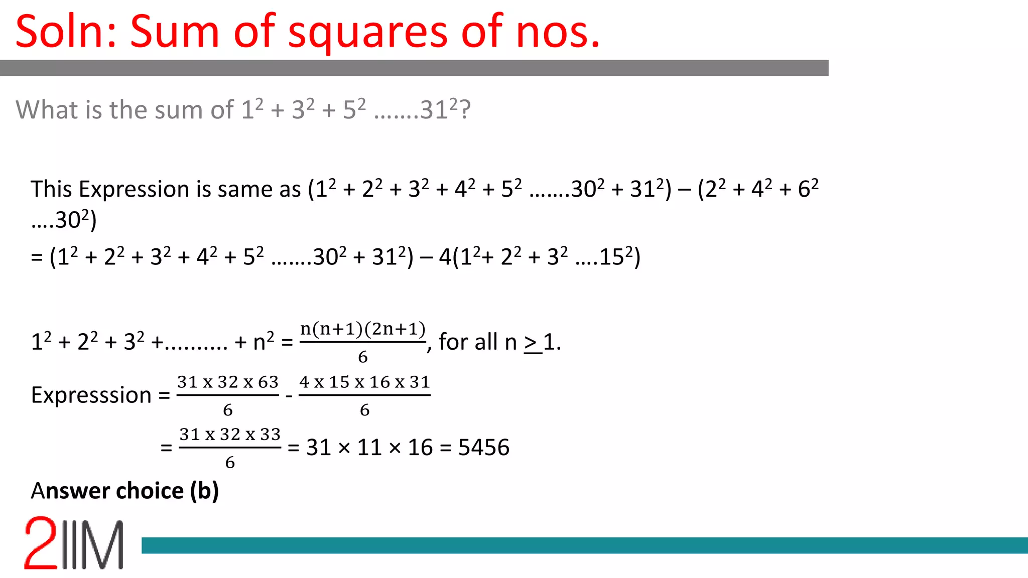 Soln: Sum of squares of nos.
This Expression is same as (12 + 22 + 32 + 42 + 52 …….302 + 312) – (22 + 42 + 62
….302)
= (12 + 22 + 32 + 42 + 52 …….302 + 312) – 4(12+ 22 + 32 ….152)
12 + 22 + 32 +.......... + n2 =
n(n+1)(2n+1)
6
, for all n > 1.
Expresssion =
31 x 32 x 63
6
-
4 x 15 x 16 x 31
6
=
31 x 32 x 33
6
= 31 × 11 × 16 = 5456
Answer choice (b)
What is the sum of 12 + 32 + 52 …….312?