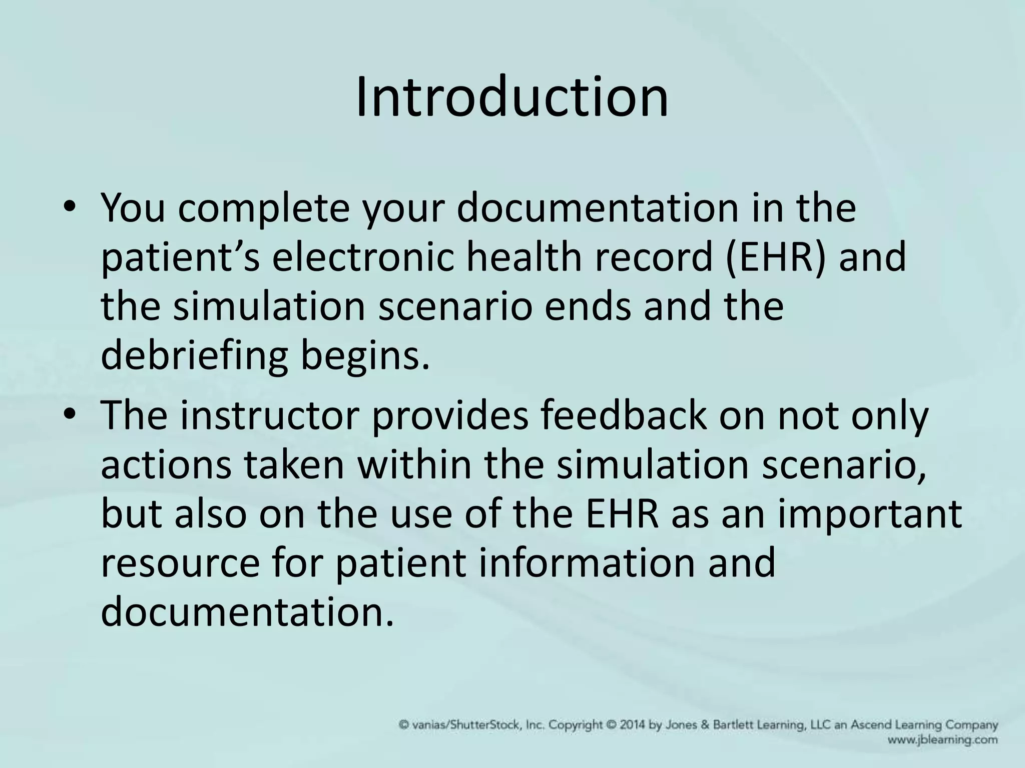 Introduction
• You complete your documentation in the
patient’s electronic health record (EHR) and
the simulation scenario ends and the
debriefing begins.
• The instructor provides feedback on not only
actions taken within the simulation scenario,
but also on the use of the EHR as an important
resource for patient information and
documentation.
 