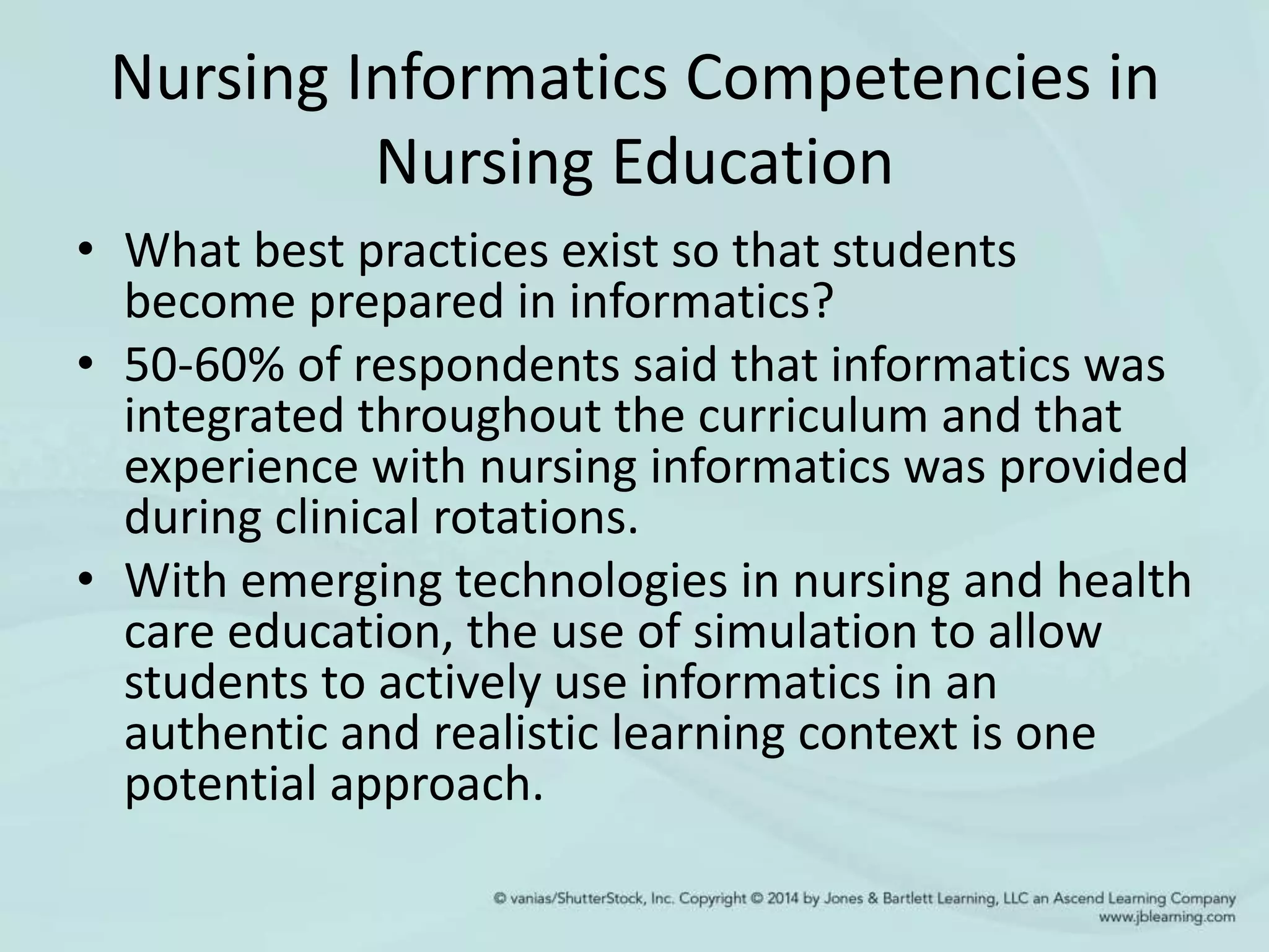 Nursing Informatics Competencies in
Nursing Education
• What best practices exist so that students
become prepared in informatics?
• 50-60% of respondents said that informatics was
integrated throughout the curriculum and that
experience with nursing informatics was provided
during clinical rotations.
• With emerging technologies in nursing and health
care education, the use of simulation to allow
students to actively use informatics in an
authentic and realistic learning context is one
potential approach.
 