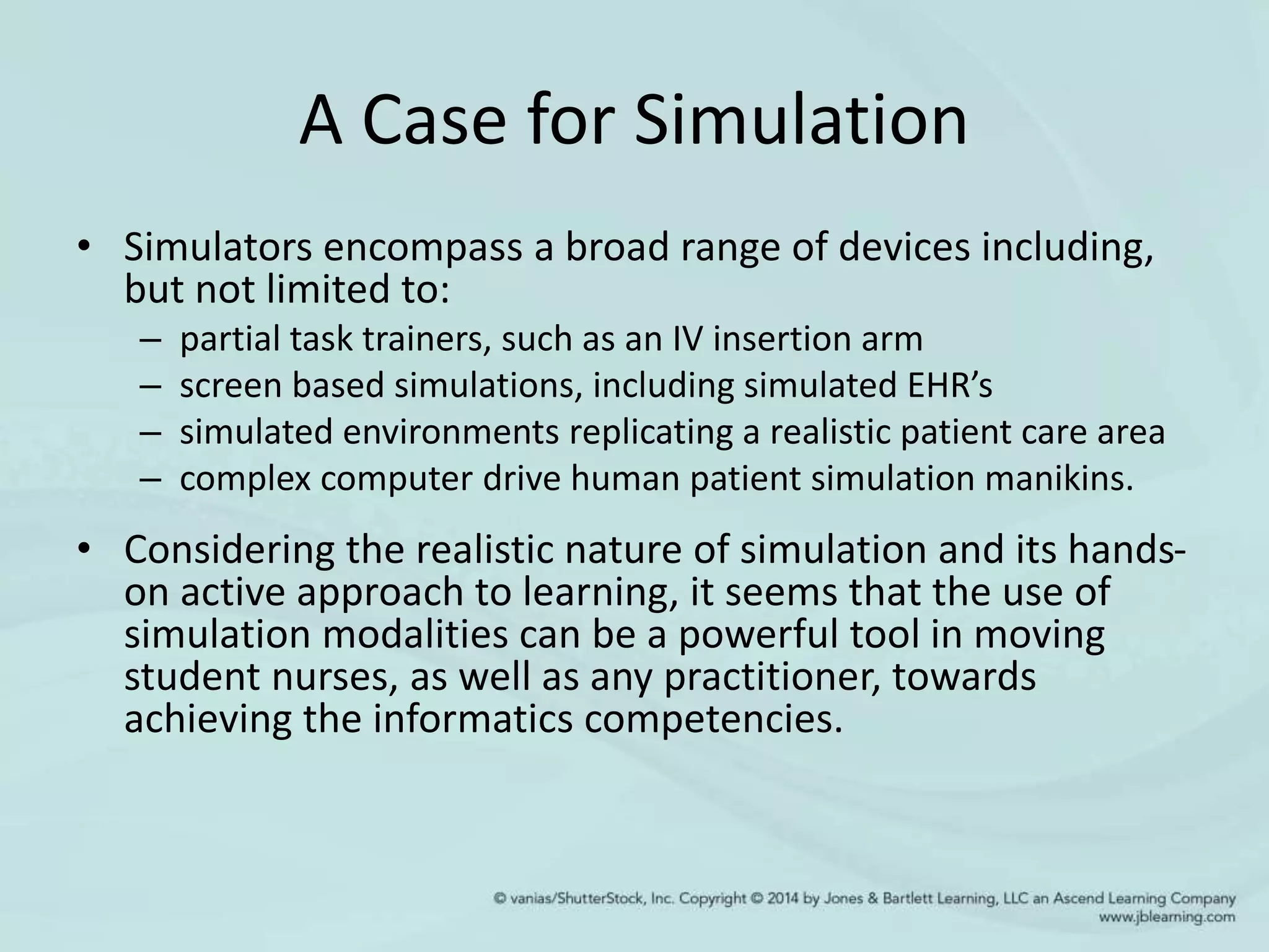 A Case for Simulation
• Simulators encompass a broad range of devices including,
but not limited to:
– partial task trainers, such as an IV insertion arm
– screen based simulations, including simulated EHR’s
– simulated environments replicating a realistic patient care area
– complex computer drive human patient simulation manikins.
• Considering the realistic nature of simulation and its hands-
on active approach to learning, it seems that the use of
simulation modalities can be a powerful tool in moving
student nurses, as well as any practitioner, towards
achieving the informatics competencies.
 