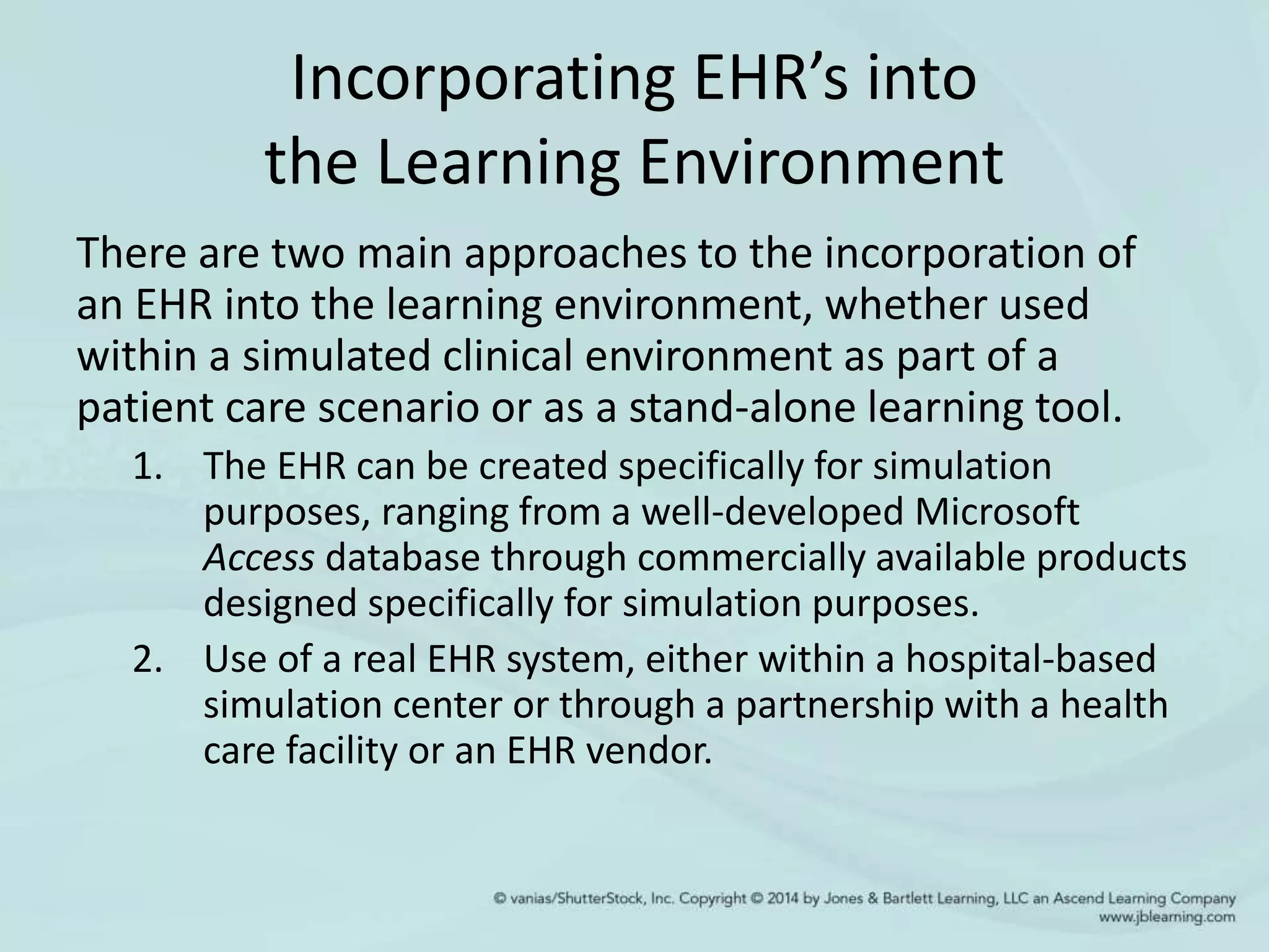Incorporating EHR’s into
the Learning Environment
There are two main approaches to the incorporation of
an EHR into the learning environment, whether used
within a simulated clinical environment as part of a
patient care scenario or as a stand-alone learning tool.
1. The EHR can be created specifically for simulation
purposes, ranging from a well-developed Microsoft
Access database through commercially available products
designed specifically for simulation purposes.
2. Use of a real EHR system, either within a hospital-based
simulation center or through a partnership with a health
care facility or an EHR vendor.
 