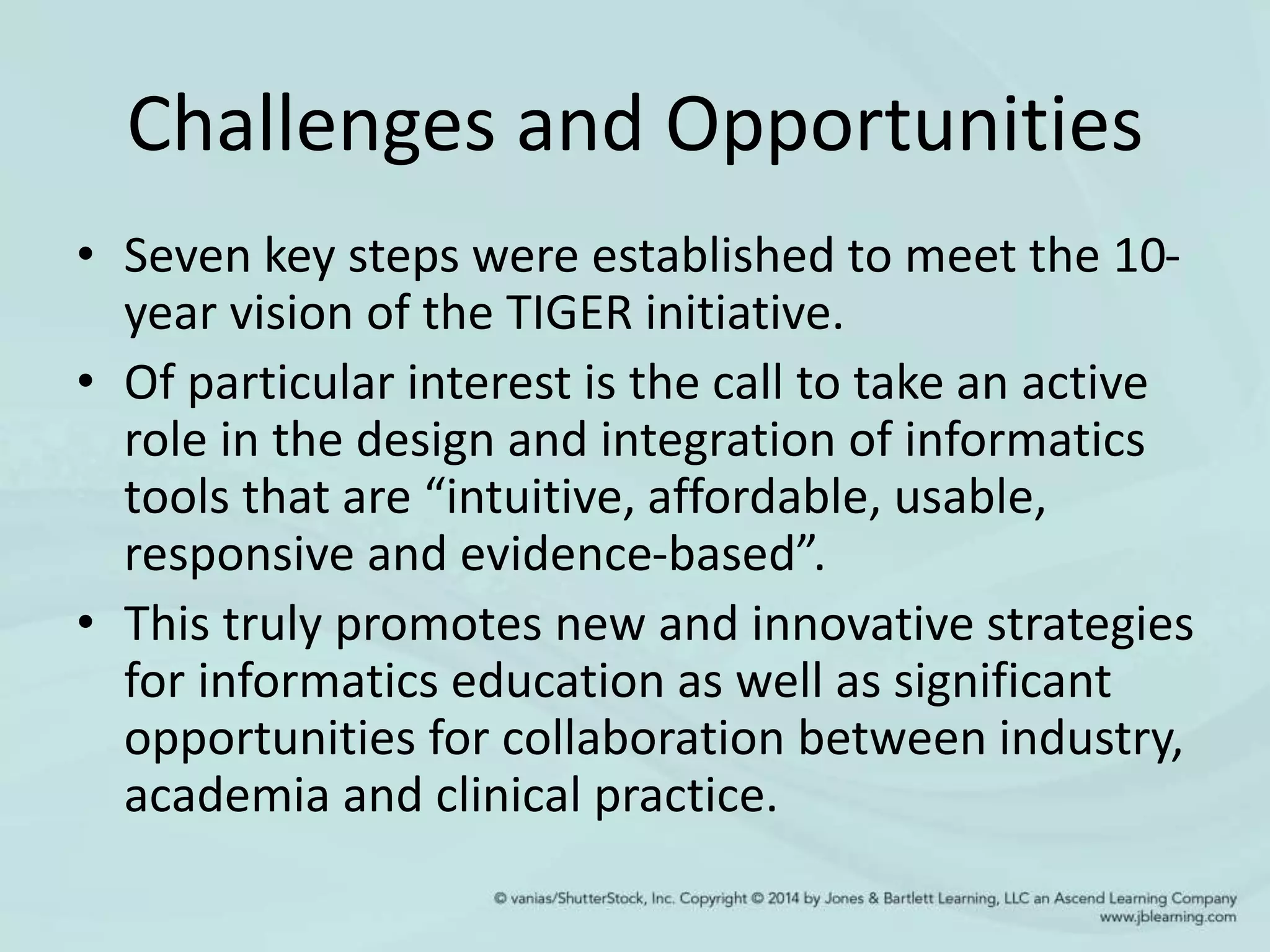 Challenges and Opportunities
• Seven key steps were established to meet the 10-
year vision of the TIGER initiative.
• Of particular interest is the call to take an active
role in the design and integration of informatics
tools that are “intuitive, affordable, usable,
responsive and evidence-based”.
• This truly promotes new and innovative strategies
for informatics education as well as significant
opportunities for collaboration between industry,
academia and clinical practice.
 