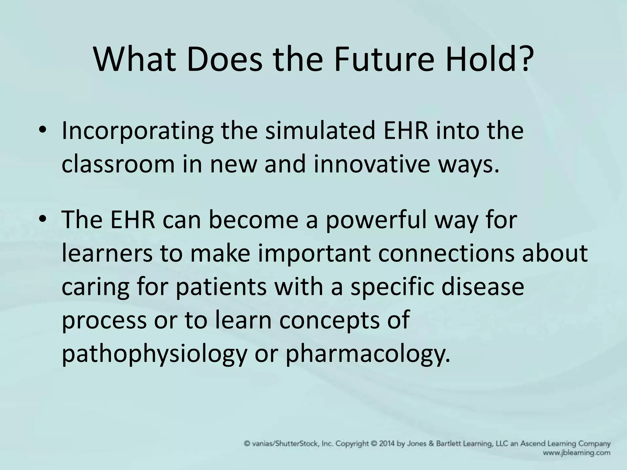 What Does the Future Hold?
• Incorporating the simulated EHR into the
classroom in new and innovative ways.
• The EHR can become a powerful way for
learners to make important connections about
caring for patients with a specific disease
process or to learn concepts of
pathophysiology or pharmacology.
 