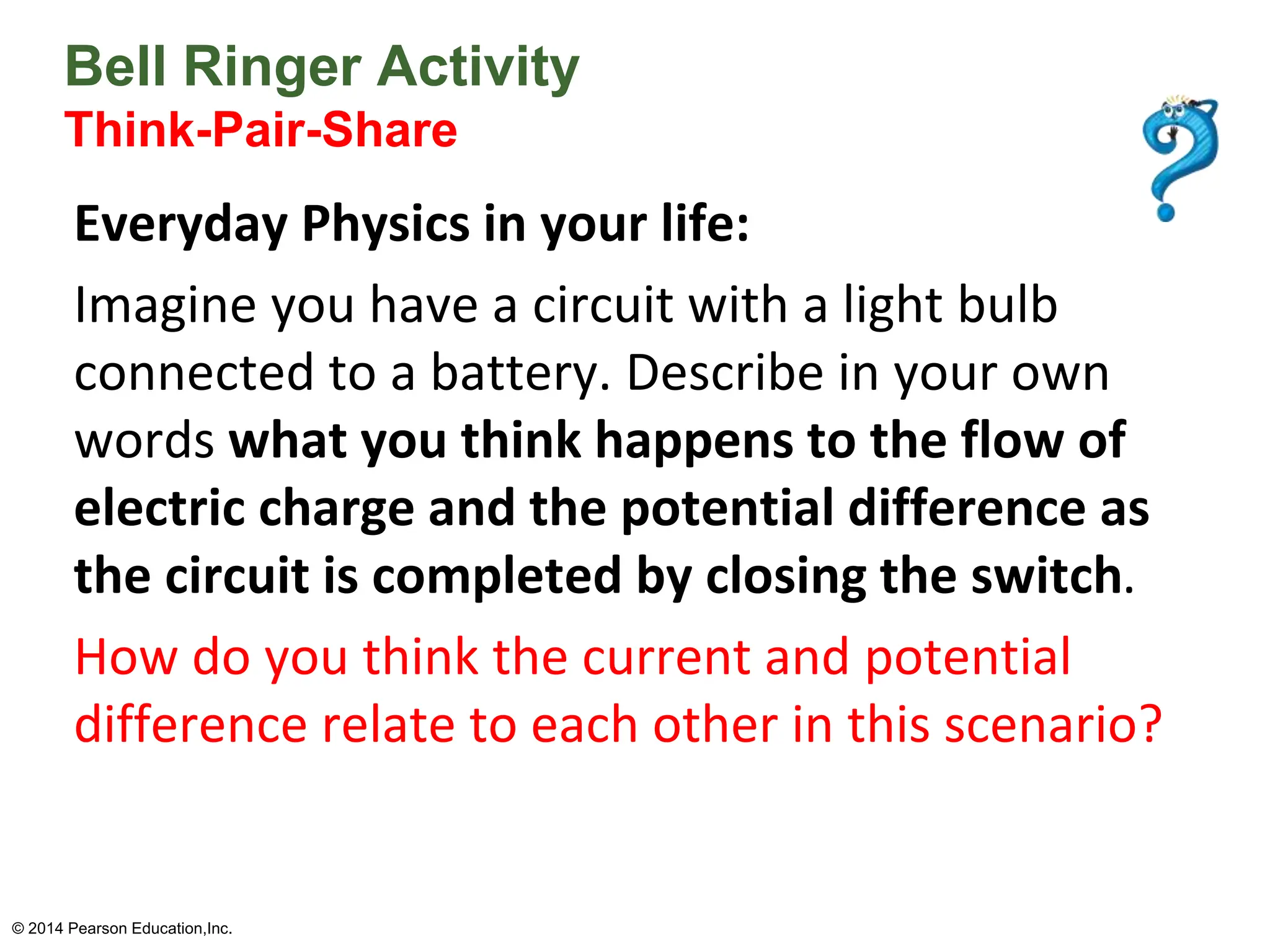 Bell Ringer Activity
Think-Pair-Share
Everyday Physics in your life:
Imagine you have a circuit with a light bulb
connected to a battery. Describe in your own
words what you think happens to the flow of
electric charge and the potential difference as
the circuit is completed by closing the switch.
How do you think the current and potential
difference relate to each other in this scenario?
© 2014 Pearson Education,Inc.
 