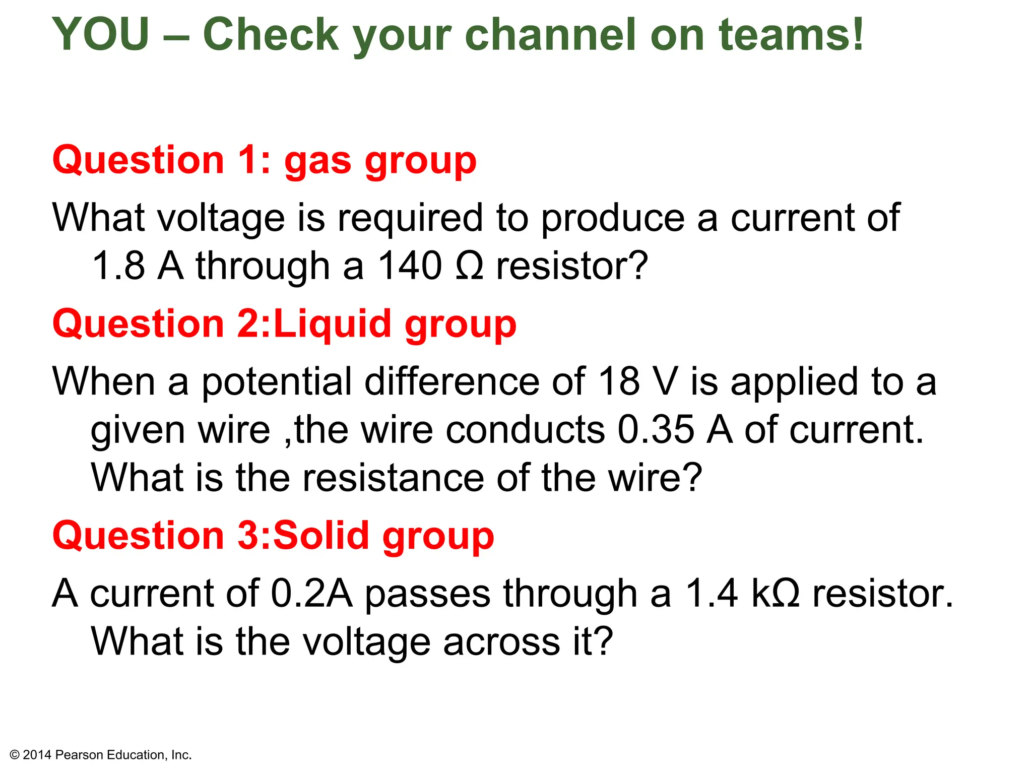 YOU – Check your channel on teams!
Question 1: gas group
What voltage is required to produce a current of
1.8 A through a 140 Ω resistor?
Question 2:Liquid group
When a potential difference of 18 V is applied to a
given wire ,the wire conducts 0.35 A of current.
What is the resistance of the wire?
Question 3:Solid group
A current of 0.2A passes through a 1.4 kΩ resistor.
What is the voltage across it?
© 2014 Pearson Education, Inc.
 