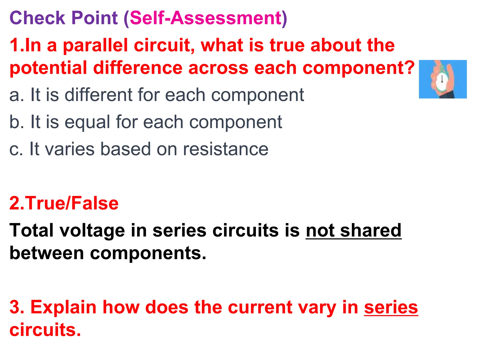 Check Point (Self-Assessment)
1.In a parallel circuit, what is true about the
potential difference across each component?
a. It is different for each component
b. It is equal for each component
c. It varies based on resistance
2.True/False
Total voltage in series circuits is not shared
between components.
3. Explain how does the current vary in series
circuits.
 