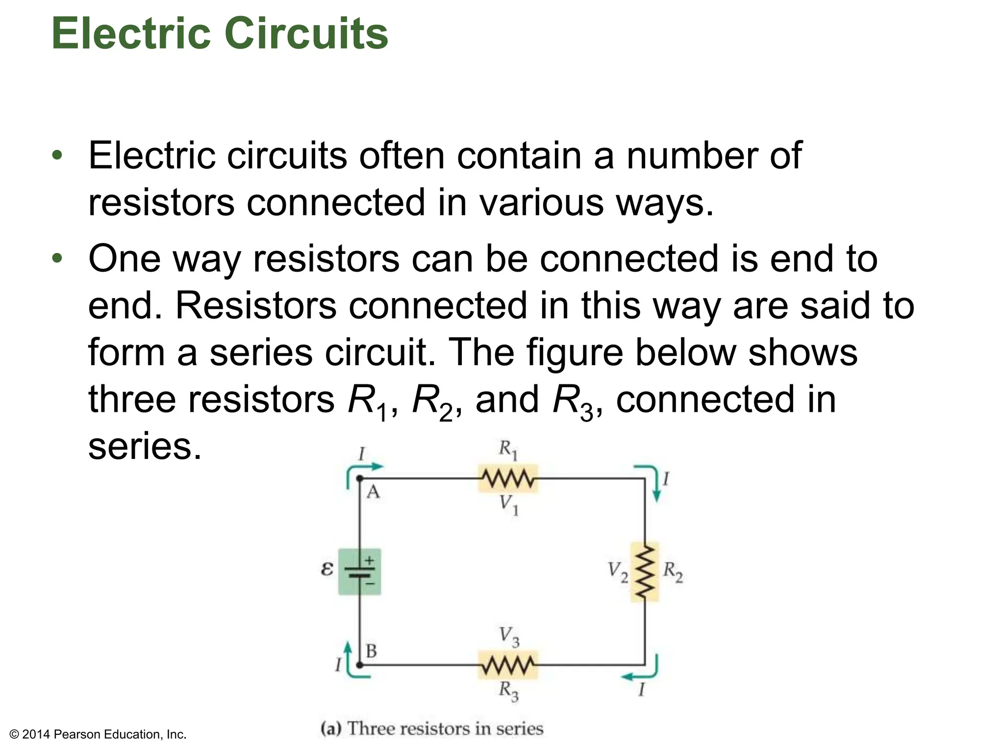 Electric Circuits
• Electric circuits often contain a number of
resistors connected in various ways.
• One way resistors can be connected is end to
end. Resistors connected in this way are said to
form a series circuit. The figure below shows
three resistors R1, R2, and R3, connected in
series.
© 2014 Pearson Education, Inc.
 