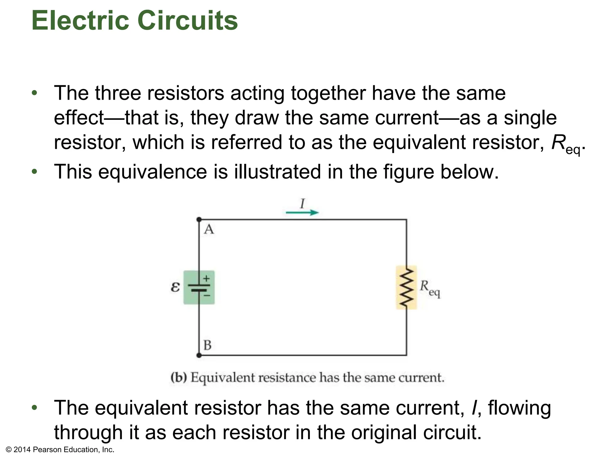 Electric Circuits
• The three resistors acting together have the same
effect—that is, they draw the same current—as a single
resistor, which is referred to as the equivalent resistor, Req.
• This equivalence is illustrated in the figure below.
• The equivalent resistor has the same current, I, flowing
through it as each resistor in the original circuit.
© 2014 Pearson Education, Inc.
 