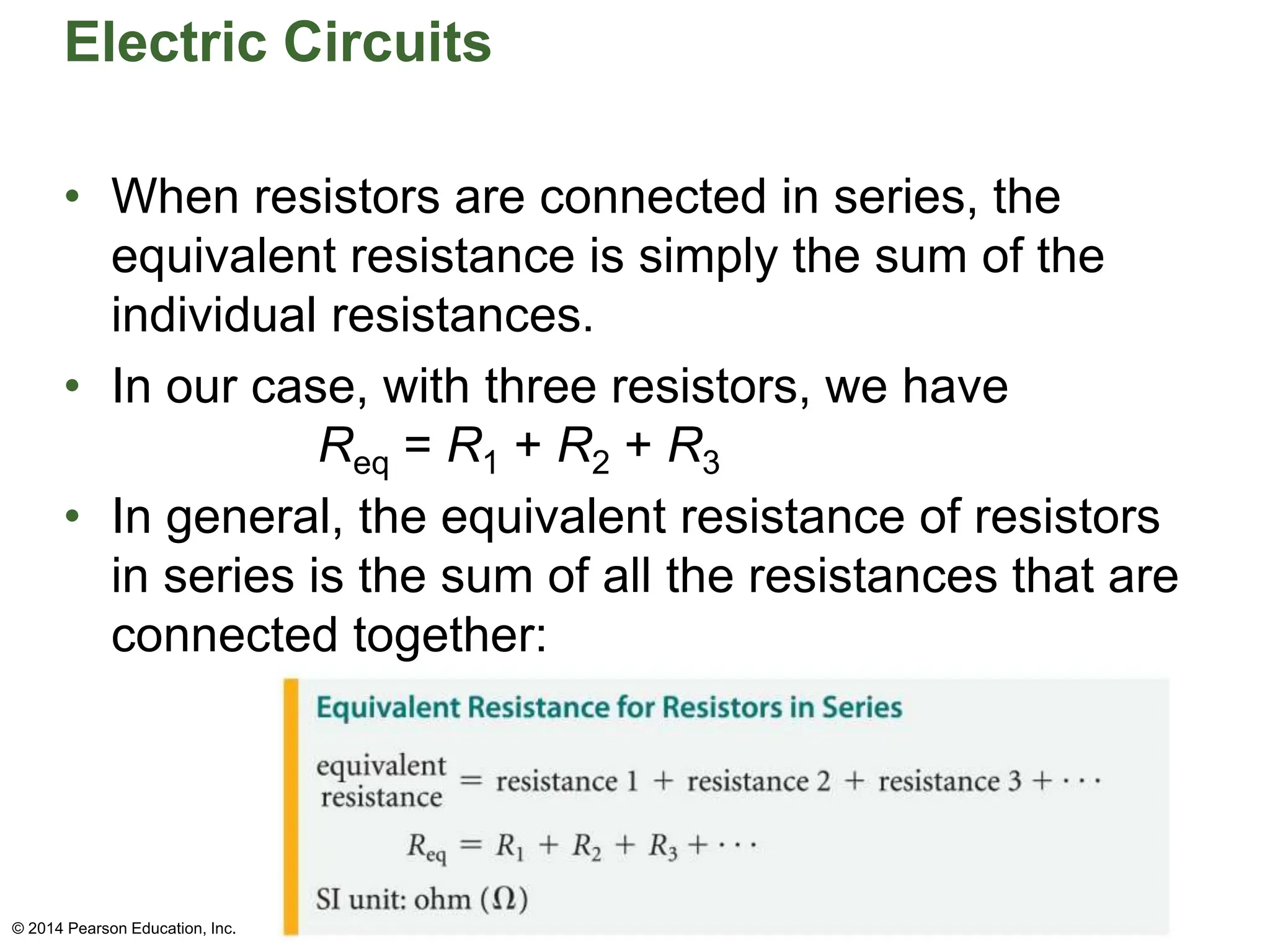 Electric Circuits
• When resistors are connected in series, the
equivalent resistance is simply the sum of the
individual resistances.
• In our case, with three resistors, we have
Req = R1 + R2 + R3
• In general, the equivalent resistance of resistors
in series is the sum of all the resistances that are
connected together:
© 2014 Pearson Education, Inc.
 