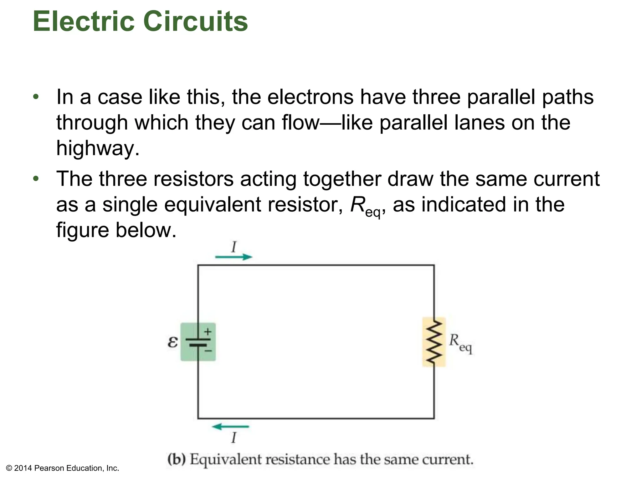 Electric Circuits
• In a case like this, the electrons have three parallel paths
through which they can flow—like parallel lanes on the
highway.
• The three resistors acting together draw the same current
as a single equivalent resistor, Req, as indicated in the
figure below.
© 2014 Pearson Education, Inc.
 