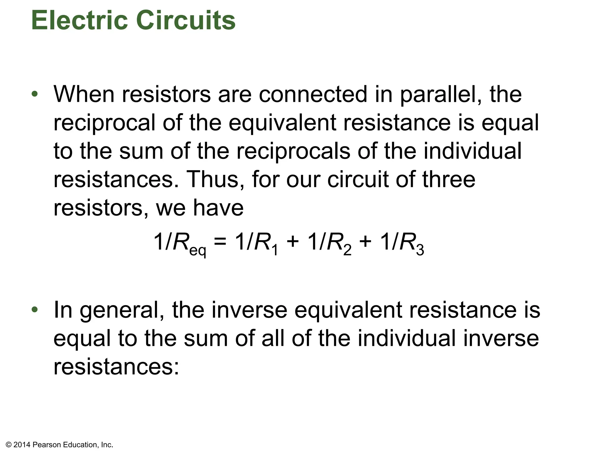 Electric Circuits
• When resistors are connected in parallel, the
reciprocal of the equivalent resistance is equal
to the sum of the reciprocals of the individual
resistances. Thus, for our circuit of three
resistors, we have
1/Req = 1/R1 + 1/R2 + 1/R3
• In general, the inverse equivalent resistance is
equal to the sum of all of the individual inverse
resistances:
© 2014 Pearson Education, Inc.
 