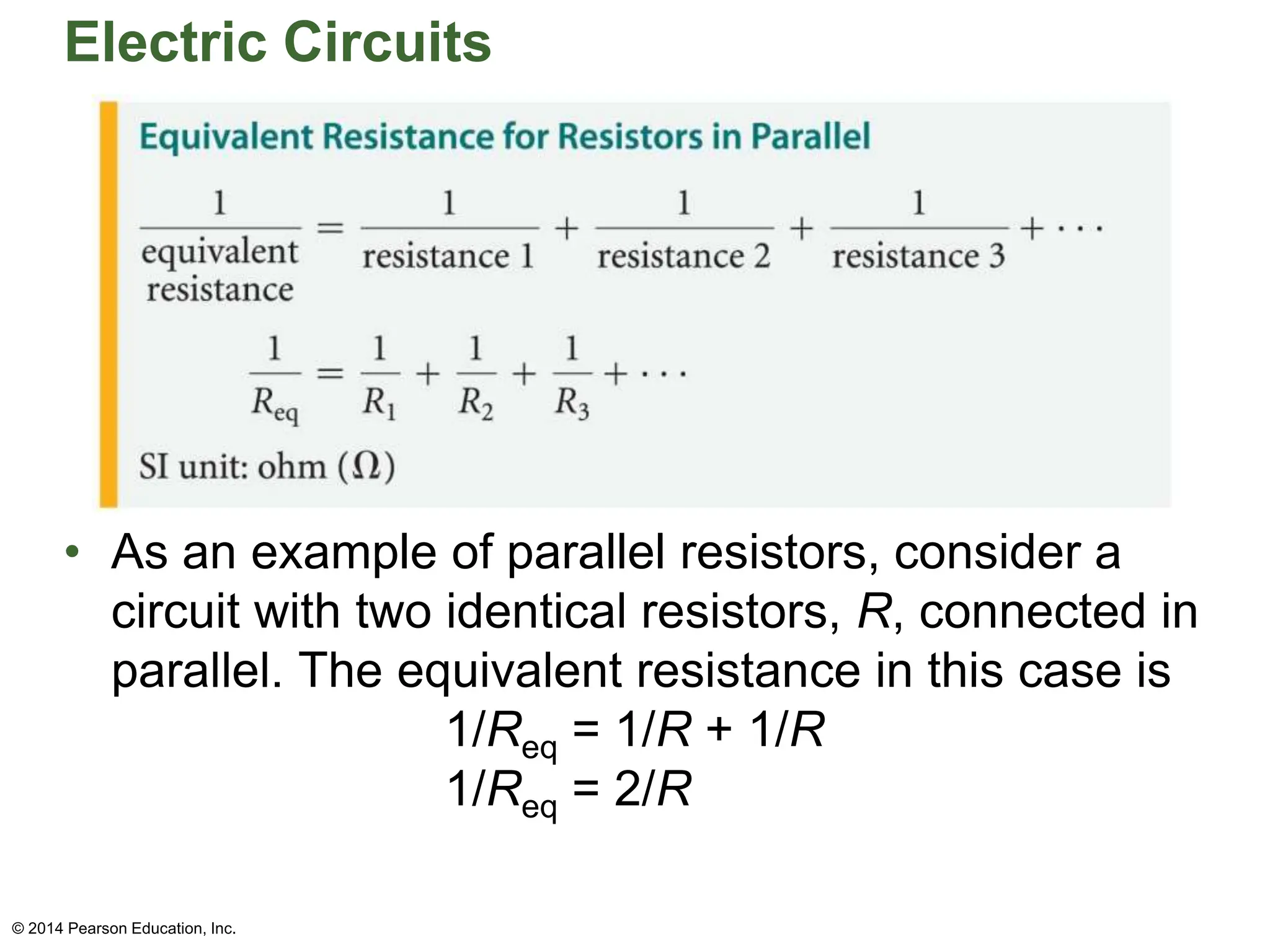 Electric Circuits
• As an example of parallel resistors, consider a
circuit with two identical resistors, R, connected in
parallel. The equivalent resistance in this case is
1/Req = 1/R + 1/R
1/Req = 2/R
© 2014 Pearson Education, Inc.
 