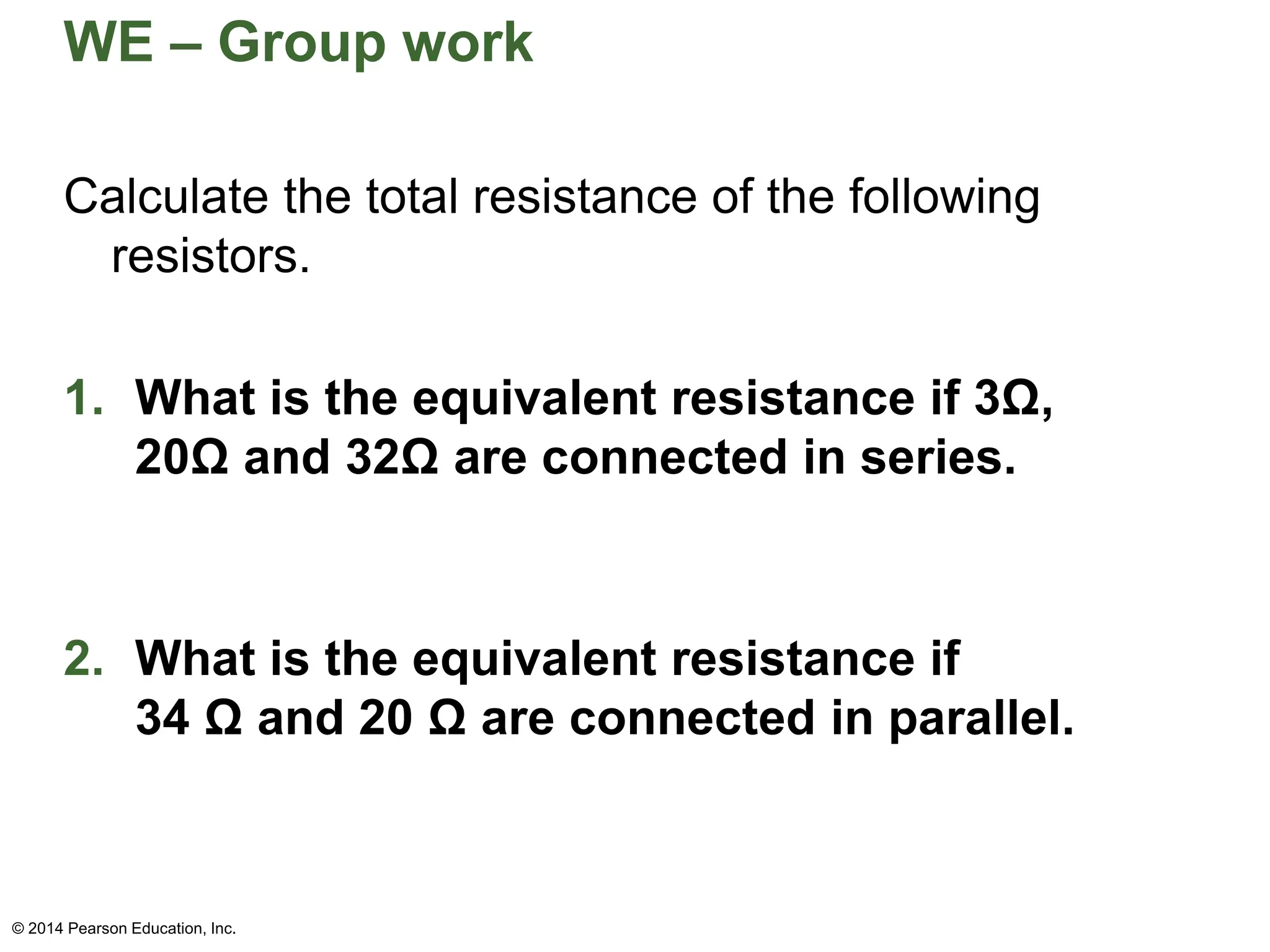WE – Group work
© 2014 Pearson Education, Inc.
Calculate the total resistance of the following
resistors.
1. What is the equivalent resistance if 3Ω,
20Ω and 32Ω are connected in series.
2. What is the equivalent resistance if
34 Ω and 20 Ω are connected in parallel.
 