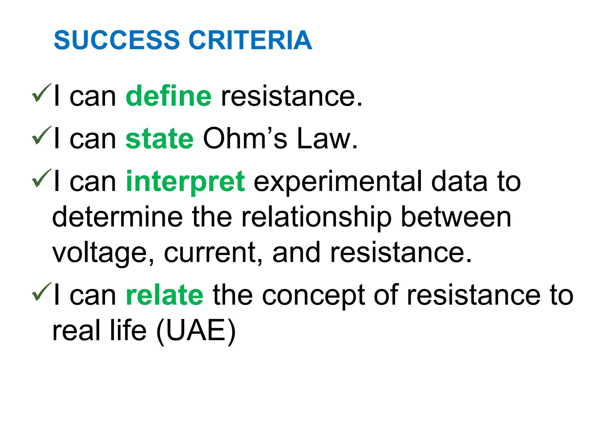 SUCCESS CRITERIA
I can define resistance.
I can state Ohm’s Law.
I can interpret experimental data to
determine the relationship between
voltage, current, and resistance.
I can relate the concept of resistance to
real life (UAE)
 