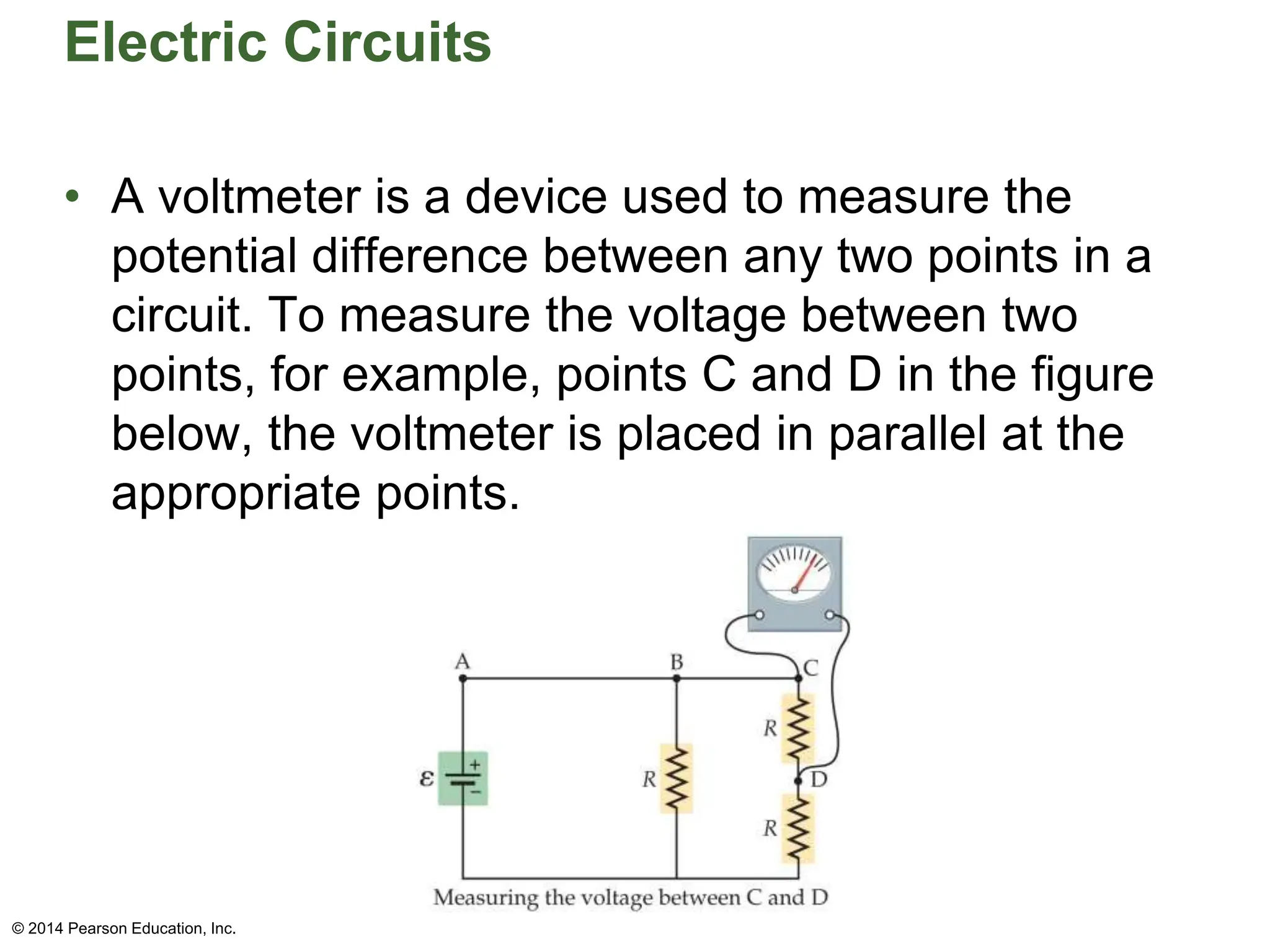 Electric Circuits
• A voltmeter is a device used to measure the
potential difference between any two points in a
circuit. To measure the voltage between two
points, for example, points C and D in the figure
below, the voltmeter is placed in parallel at the
appropriate points.
© 2014 Pearson Education, Inc.
 