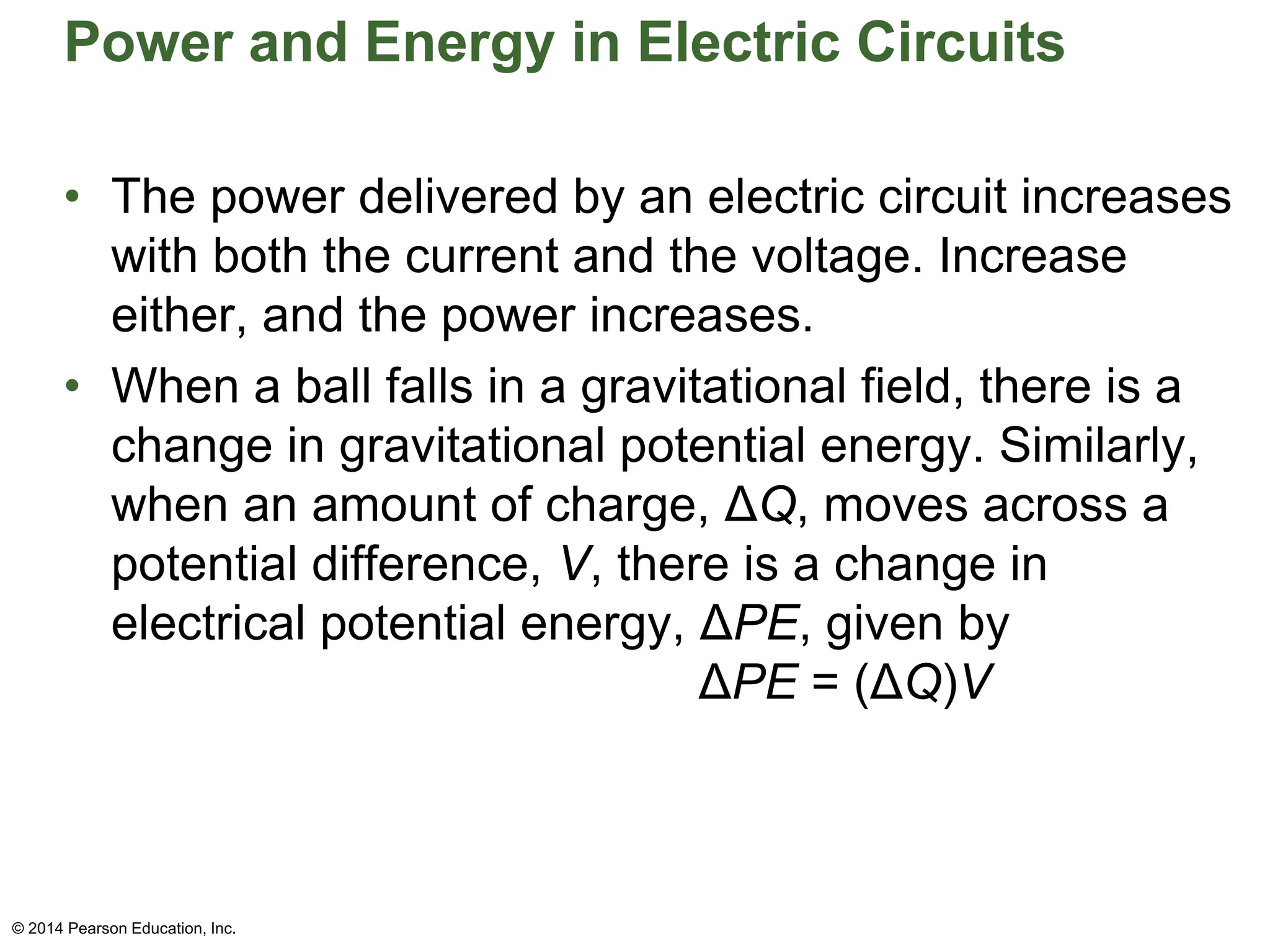 Power and Energy in Electric Circuits
• The power delivered by an electric circuit increases
with both the current and the voltage. Increase
either, and the power increases.
• When a ball falls in a gravitational field, there is a
change in gravitational potential energy. Similarly,
when an amount of charge, ΔQ, moves across a
potential difference, V, there is a change in
electrical potential energy, ΔPE, given by
ΔPE = (ΔQ)V
© 2014 Pearson Education, Inc.
 