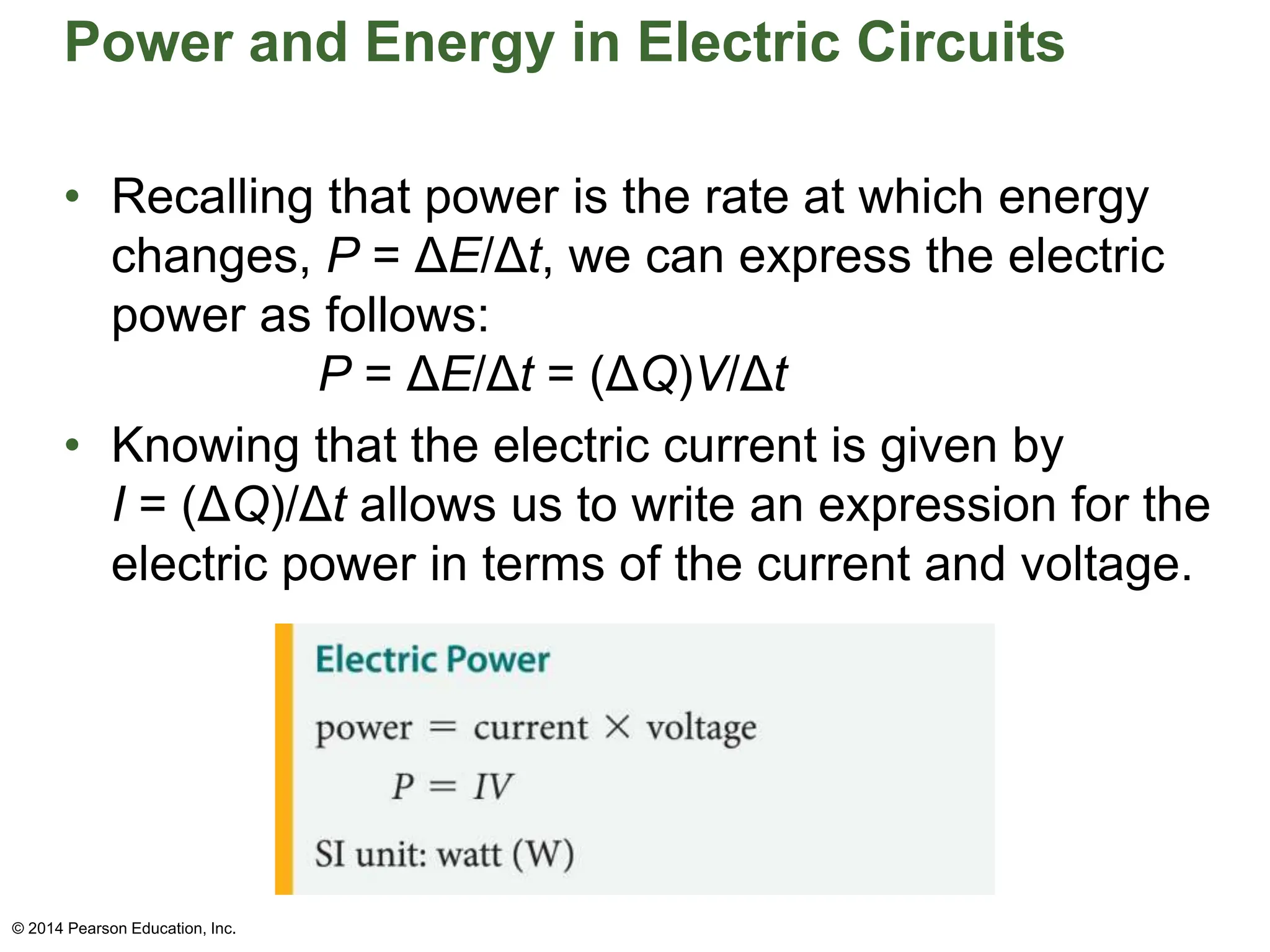 Power and Energy in Electric Circuits
• Recalling that power is the rate at which energy
changes, P = ΔE/Δt, we can express the electric
power as follows:
P = ΔE/Δt = (ΔQ)V/Δt
• Knowing that the electric current is given by
I = (ΔQ)/Δt allows us to write an expression for the
electric power in terms of the current and voltage.
© 2014 Pearson Education, Inc.
 