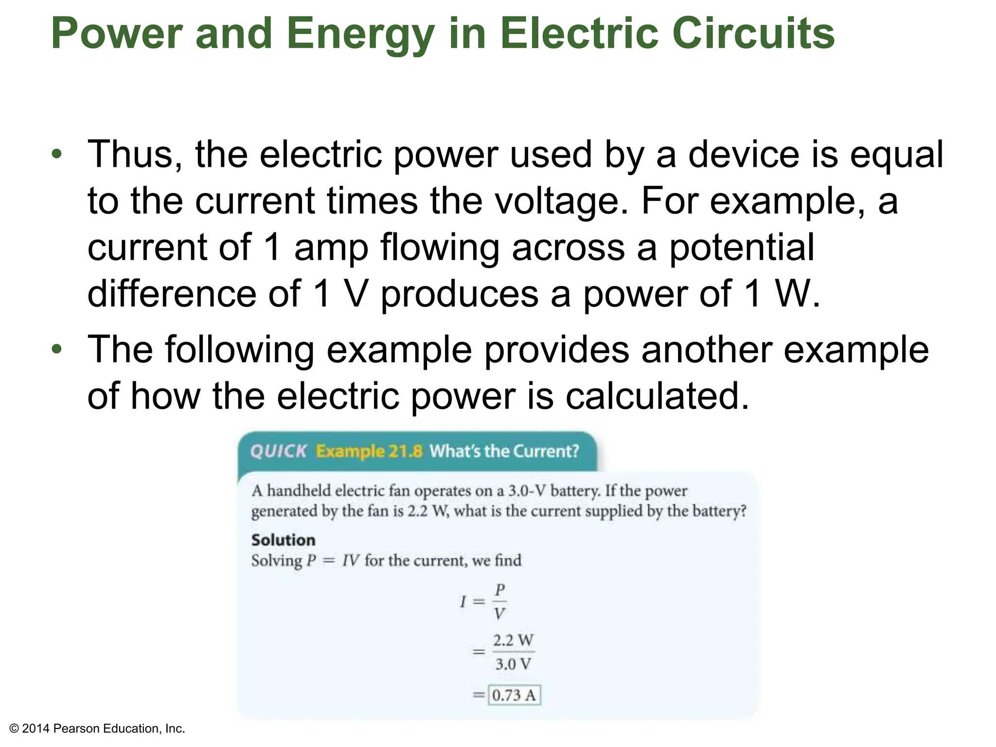 Power and Energy in Electric Circuits
• Thus, the electric power used by a device is equal
to the current times the voltage. For example, a
current of 1 amp flowing across a potential
difference of 1 V produces a power of 1 W.
• The following example provides another example
of how the electric power is calculated.
© 2014 Pearson Education, Inc.
 