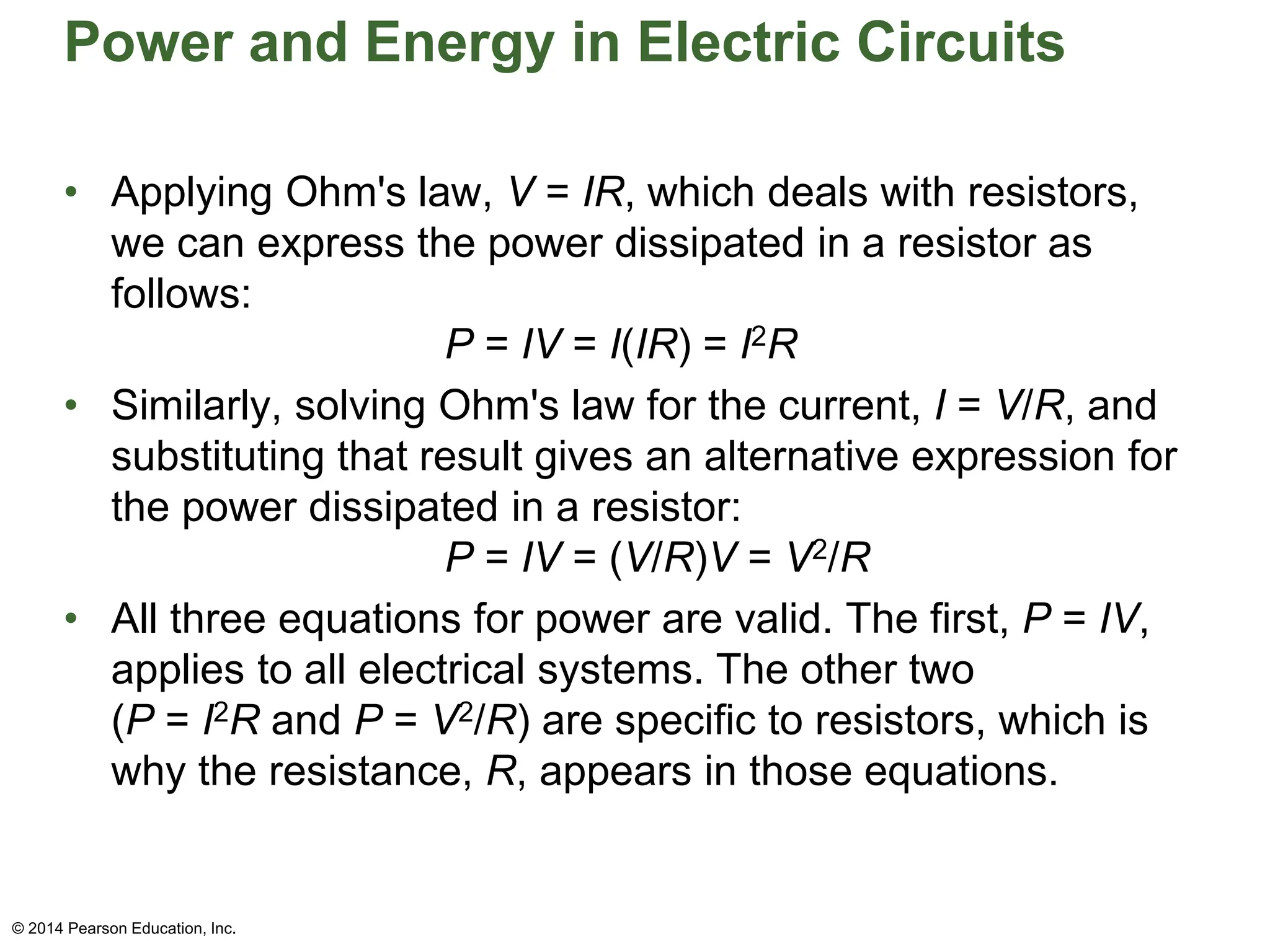Power and Energy in Electric Circuits
• Applying Ohm's law, V = IR, which deals with resistors,
we can express the power dissipated in a resistor as
follows:
P = IV = I(IR) = I2R
• Similarly, solving Ohm's law for the current, I = V/R, and
substituting that result gives an alternative expression for
the power dissipated in a resistor:
P = IV = (V/R)V = V2/R
• All three equations for power are valid. The first, P = IV,
applies to all electrical systems. The other two
(P = I2R and P = V2/R) are specific to resistors, which is
why the resistance, R, appears in those equations.
© 2014 Pearson Education, Inc.
 