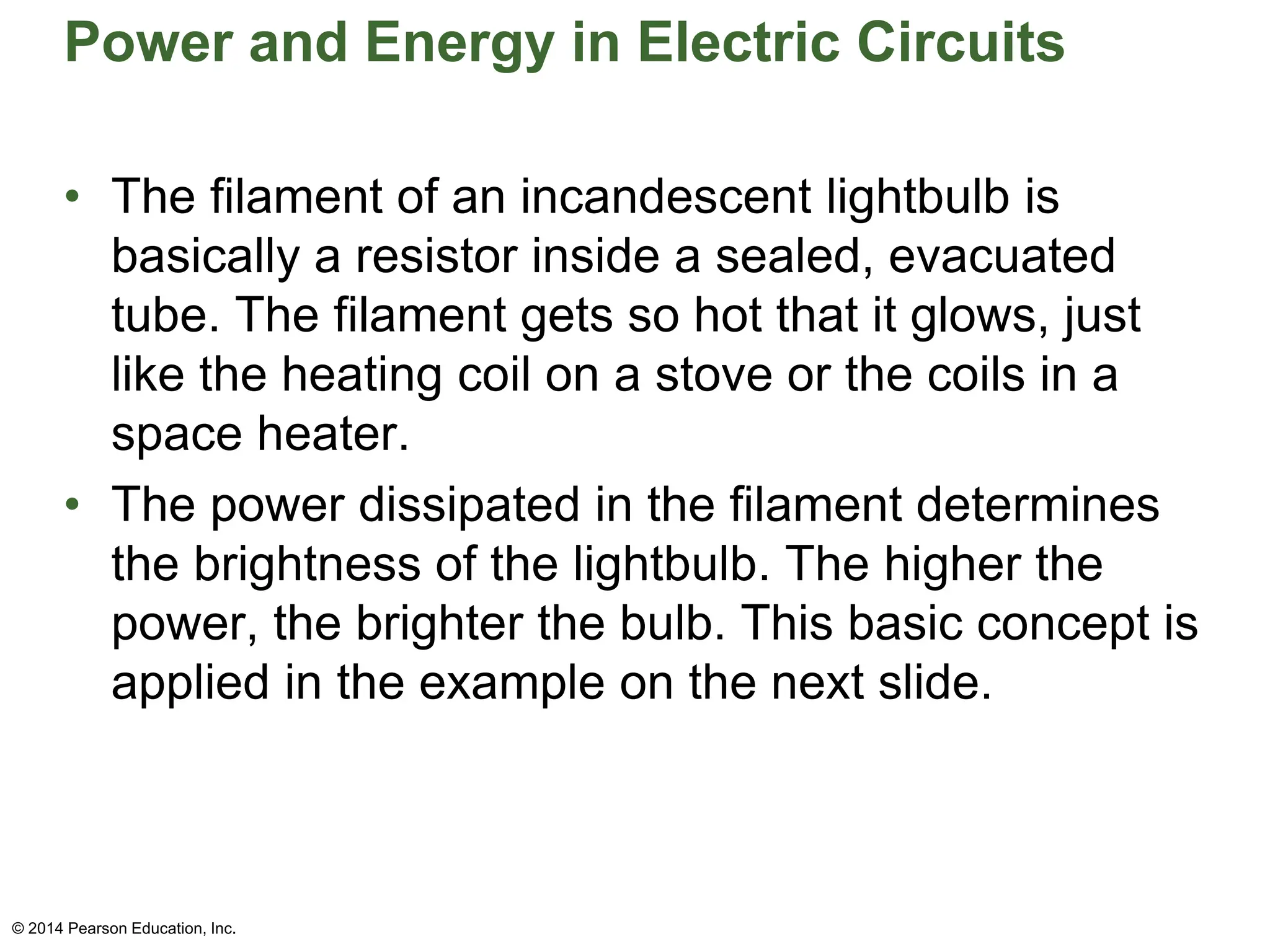 Power and Energy in Electric Circuits
• The filament of an incandescent lightbulb is
basically a resistor inside a sealed, evacuated
tube. The filament gets so hot that it glows, just
like the heating coil on a stove or the coils in a
space heater.
• The power dissipated in the filament determines
the brightness of the lightbulb. The higher the
power, the brighter the bulb. This basic concept is
applied in the example on the next slide.
© 2014 Pearson Education, Inc.
 