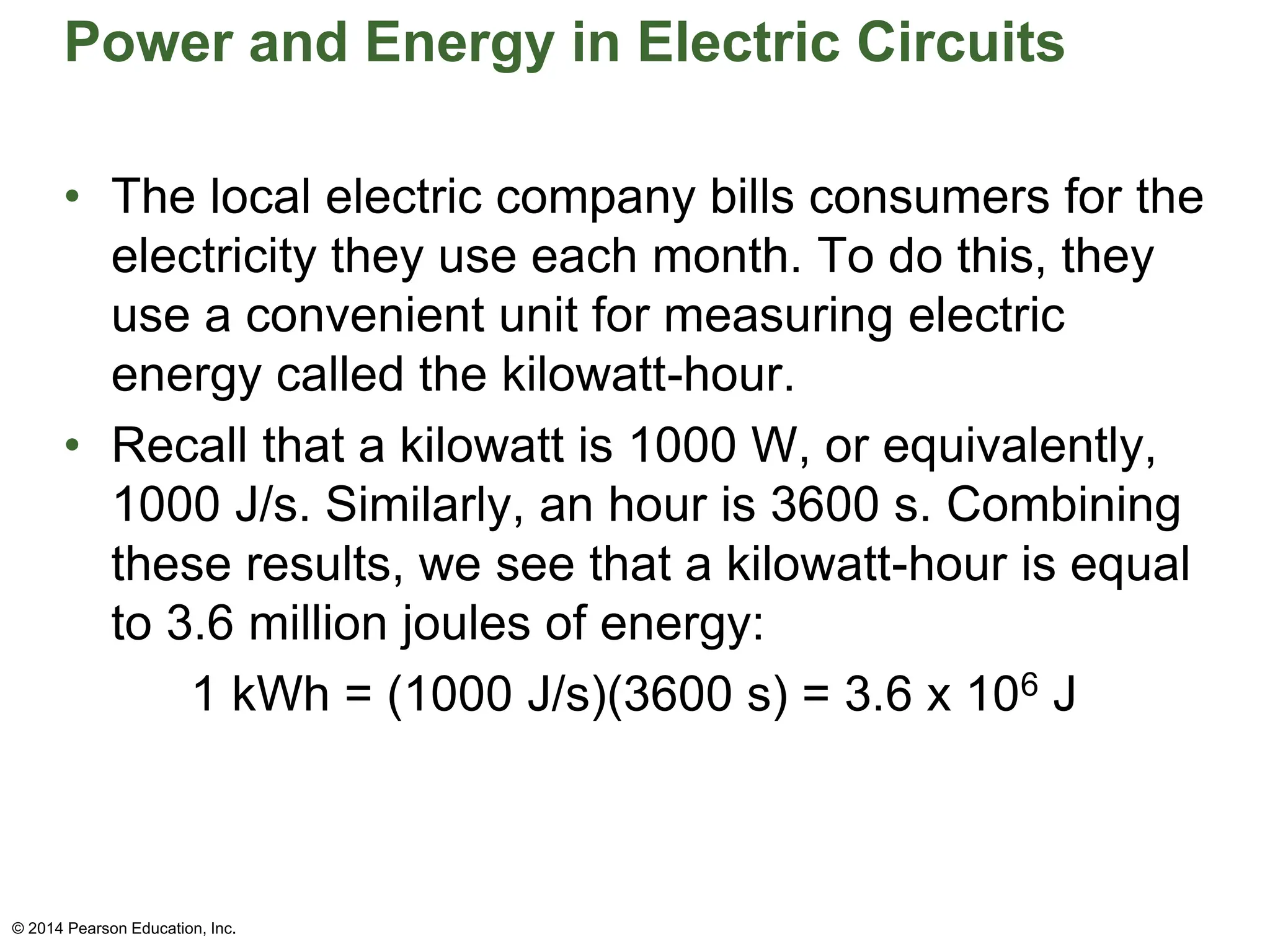 Power and Energy in Electric Circuits
• The local electric company bills consumers for the
electricity they use each month. To do this, they
use a convenient unit for measuring electric
energy called the kilowatt-hour.
• Recall that a kilowatt is 1000 W, or equivalently,
1000 J/s. Similarly, an hour is 3600 s. Combining
these results, we see that a kilowatt-hour is equal
to 3.6 million joules of energy:
1 kWh = (1000 J/s)(3600 s) = 3.6 x 106 J
© 2014 Pearson Education, Inc.
 