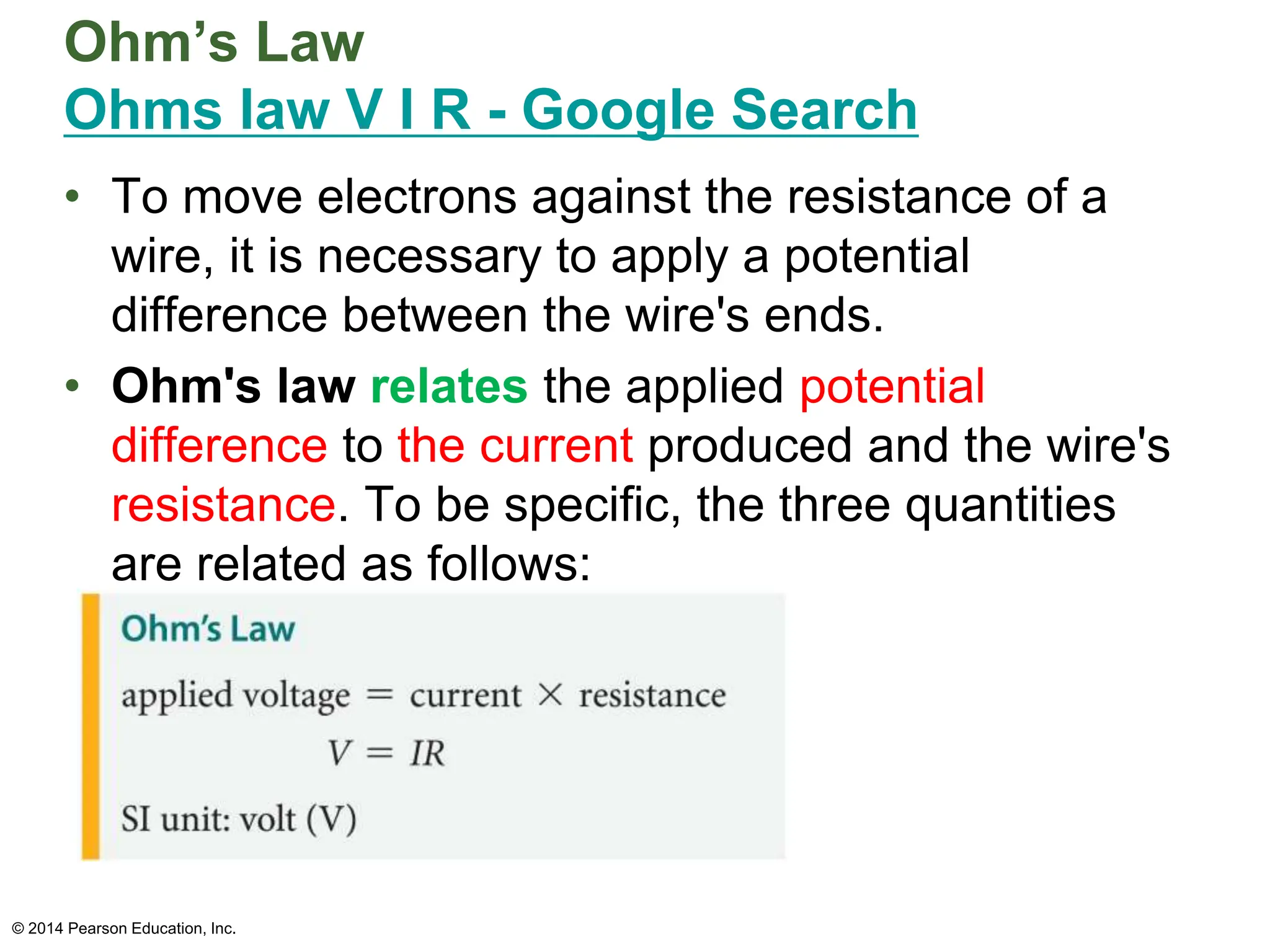 Ohm’s Law
Ohms law V I R - Google Search
• To move electrons against the resistance of a
wire, it is necessary to apply a potential
difference between the wire's ends.
• Ohm's law relates the applied potential
difference to the current produced and the wire's
resistance. To be specific, the three quantities
are related as follows:
© 2014 Pearson Education, Inc.
 
