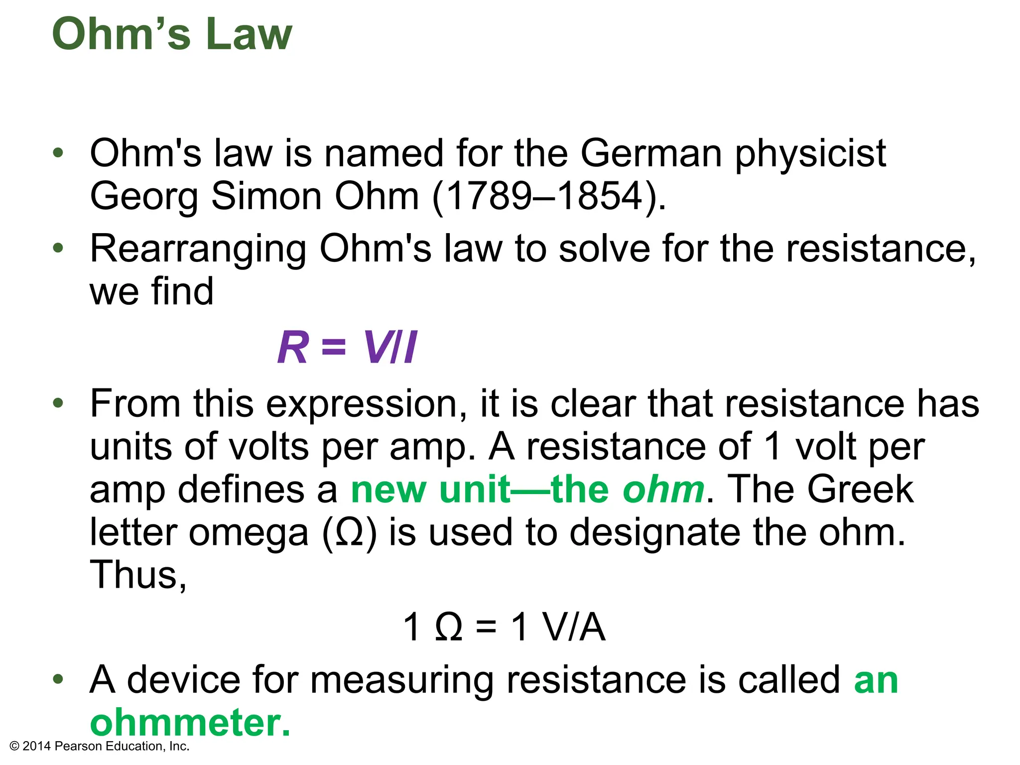 Ohm’s Law
• Ohm's law is named for the German physicist
Georg Simon Ohm (1789–1854).
• Rearranging Ohm's law to solve for the resistance,
we find
R = V/I
• From this expression, it is clear that resistance has
units of volts per amp. A resistance of 1 volt per
amp defines a new unit—the ohm. The Greek
letter omega (Ω) is used to designate the ohm.
Thus,
1 Ω = 1 V/A
• A device for measuring resistance is called an
ohmmeter.
© 2014 Pearson Education, Inc.
 