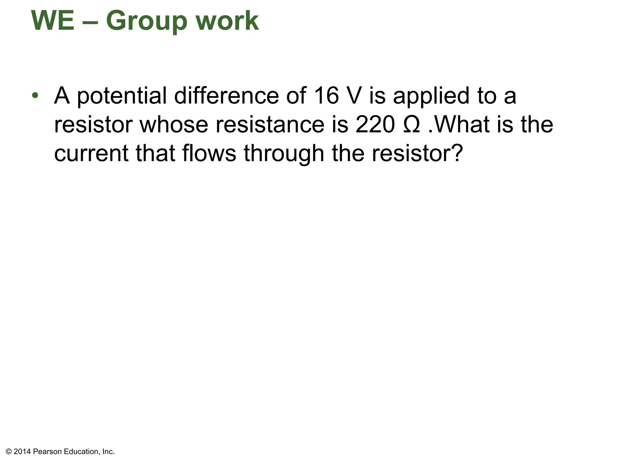WE – Group work
• A potential difference of 16 V is applied to a
resistor whose resistance is 220 Ω .What is the
current that flows through the resistor?
© 2014 Pearson Education, Inc.
 