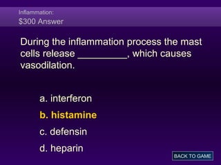 Inflammation:
$300 Answer
During the inflammation process the mast
cells release _________, which causes
vasodilation.
a. interferon
b. histamine
c. defensin
d. heparin
BACK TO GAME
 