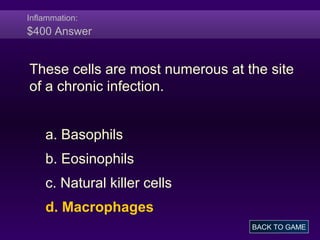 Inflammation:
$400 Answer
These cells are most numerous at the site
of a chronic infection.
a. Basophils
b. Eosinophils
c. Natural killer cells
d. Macrophages
BACK TO GAME
 