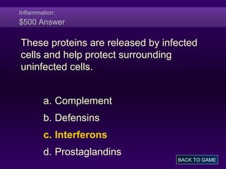 Inflammation:
$500 Answer
These proteins are released by infected
cells and help protect surrounding
uninfected cells.
a. Complement
b. Defensins
c. Interferons
d. Prostaglandins
BACK TO GAME
 